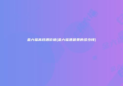 金六福高档酒价格(金六福酒最贵的多少钱)