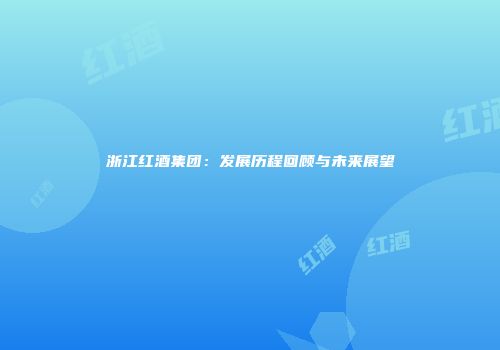 浙江红酒集团：发展历程回顾与未来展望