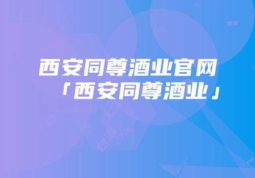 西安同尊酒业官网「西安同尊酒业」