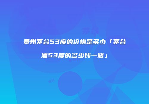 贵州茅台53度的价格是多少「茅台酒53度的多少钱一瓶」