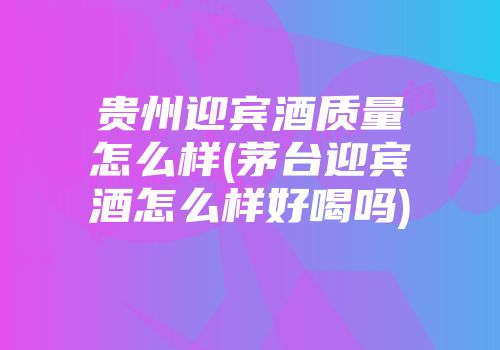 贵州迎宾酒质量怎么样(茅台迎宾酒怎么样好喝吗)