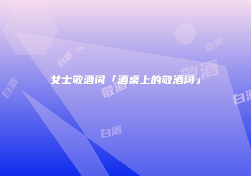 女士敬酒词「酒桌上的敬酒词」