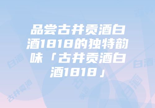 品尝古井贡酒白酒1818的独特韵味「古井贡酒白酒1818」