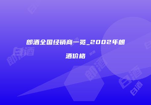 郎酒全国经销商一览_2002年朗酒价格