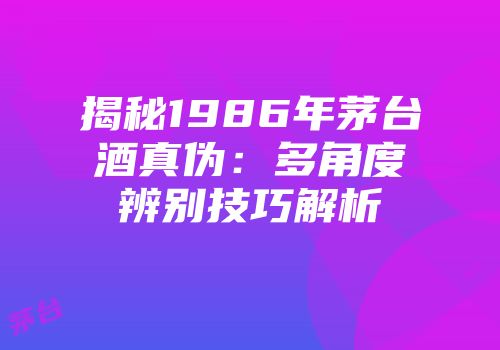 揭秘1986年茅台酒真伪：多角度辨别技巧解析