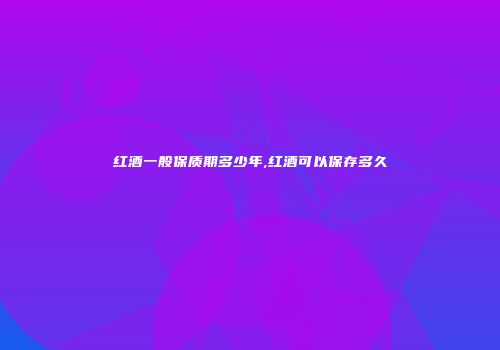 红酒一般保质期多少年,红酒可以保存多久