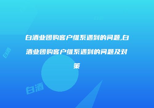 白酒业团购客户维系遇到的问题,白酒业团购客户维系遇到的问题及对策