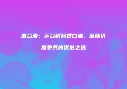 国台酒：茅台镇酱香白酒，品质价值兼具的优选之选