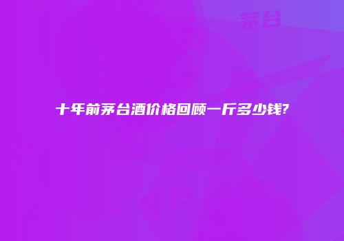 十年前茅台酒价格回顾一斤多少钱?