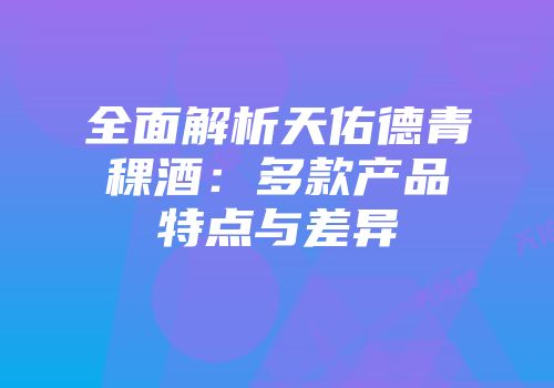 全面解析天佑德青稞酒：多款产品特点与差异