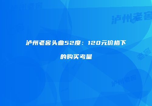 泸州老窖头曲52度：120元价格下的购买考量