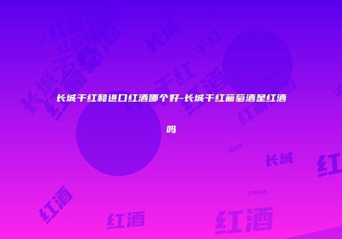 长城干红和进口红酒哪个好-长城干红葡萄酒是红酒吗