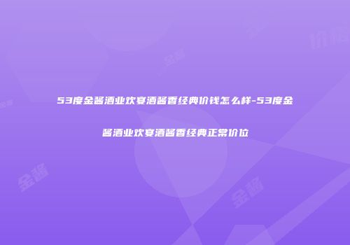 53度金酱酒业欢宴酒酱香经典价钱怎么样-53度金酱酒业欢宴酒酱香经典正常价位