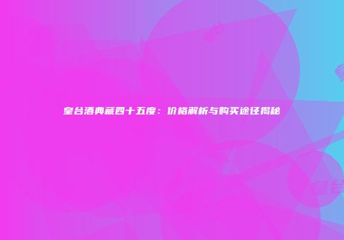 皇台酒典藏四十五度：价格解析与购买途径揭秘