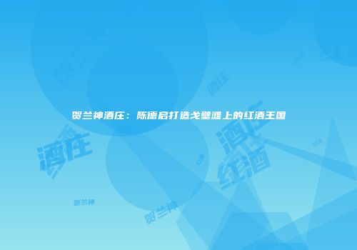 贺兰神酒庄：陈德启打造戈壁滩上的红酒王国