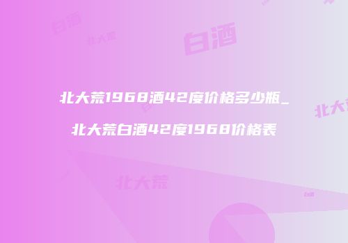 北大荒1968酒42度价格多少瓶_北大荒白酒42度1968价格表