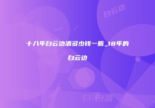 十八年白云边酒多少钱一瓶_18年的白云边