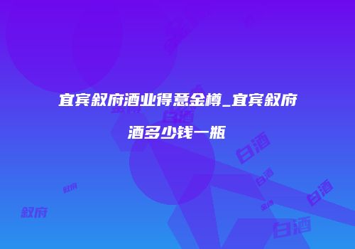 宜宾叙府酒业得意金樽_宜宾叙府酒多少钱一瓶