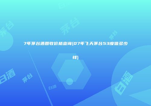 7年茅台酒回收价格查询(07年飞天茅台53度值多少钱)