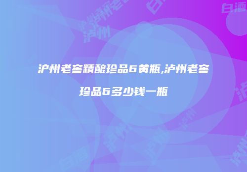 沪州老窖精酿珍品6黄瓶,泸州老窖珍品6多少钱一瓶