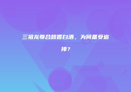 三祖龙尊合馥香白酒，为何备受追捧？