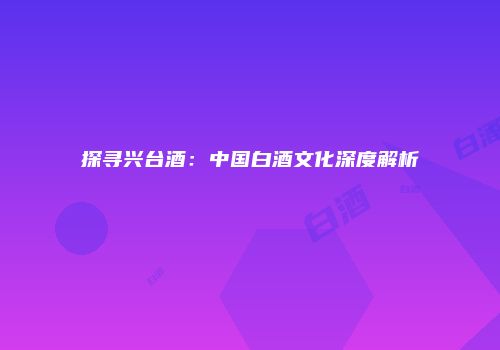 探寻兴台酒：中国白酒文化深度解析