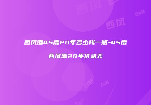 西凤酒45度20年多少钱一瓶-45度西凤酒20年价格表