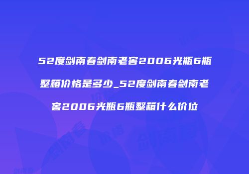 52度剑南春剑南老窖2006光瓶6瓶整箱价格是多少_52度剑南春剑南老窖2006光瓶6瓶整箱什么价位