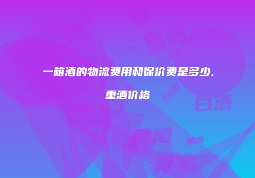一箱酒的物流费用和保价费是多少,重酒价格