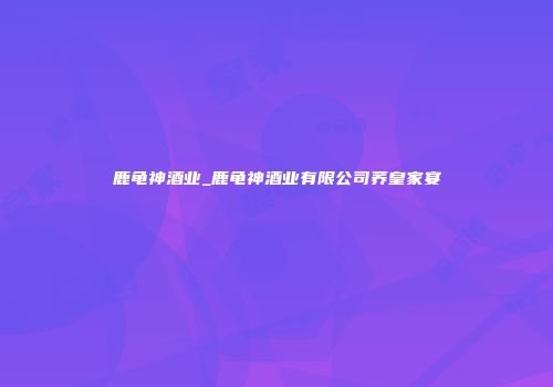 鹿龟神酒业_鹿龟神酒业有限公司荞皇家宴