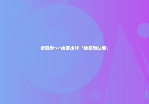 诸葛酿52度多少钱「诸葛酿白酒」