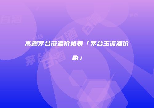 高端茅台液酒价格表「茅台玉液酒价格」