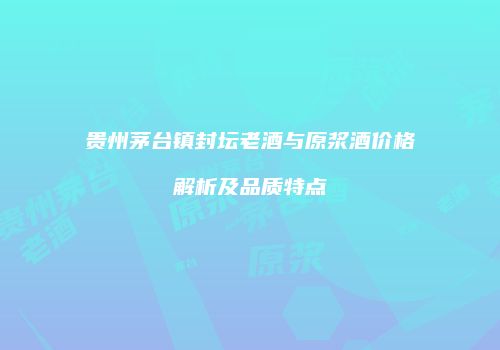 贵州茅台镇封坛老酒与原浆酒价格解析及品质特点