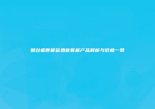 烟台盛世葡萄酒业窖藏产品解析与价格一览