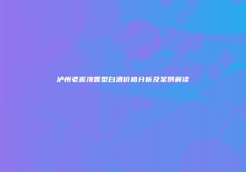 泸州老窖浓香型白酒价格分析及案例解读