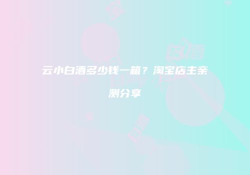云小白酒多少钱一箱？淘宝店主亲测分享