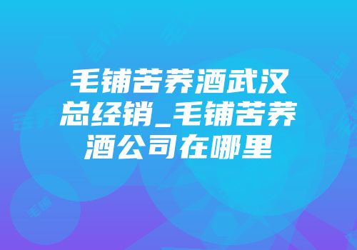 毛铺苦荞酒武汉总经销_毛铺苦荞酒公司在哪里