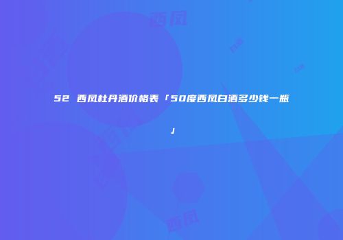 52 西凤杜丹酒价格表「50度西凤白酒多少钱一瓶」