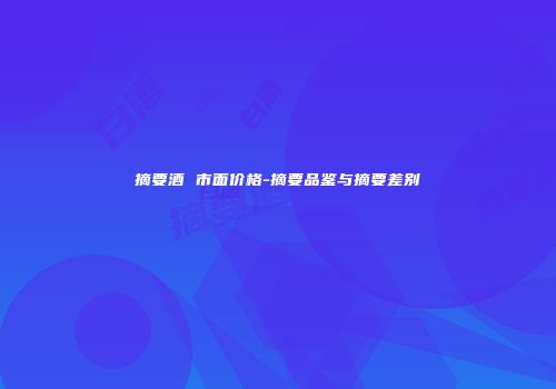 摘要酒 市面价格-摘要品鉴与摘要差别