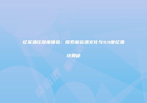 忆采酒庄深度体验：探索葡萄酒文化与53度忆酒坊奥秘