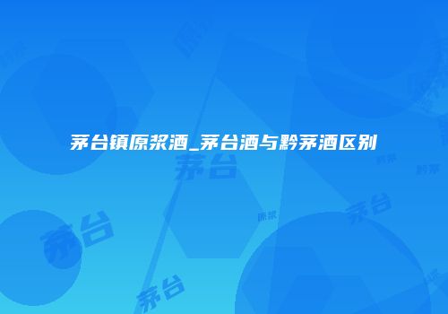 茅台镇原浆酒_茅台酒与黔茅酒区别