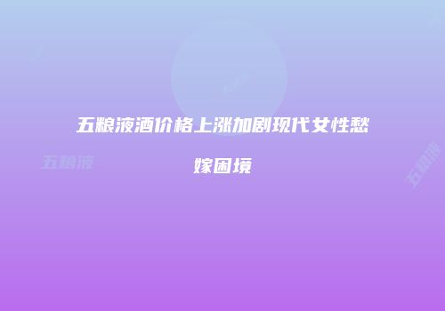 五粮液酒价格上涨加剧现代女性愁嫁困境