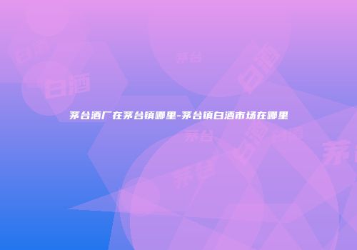茅台酒厂在茅台镇哪里-茅台镇白酒市场在哪里