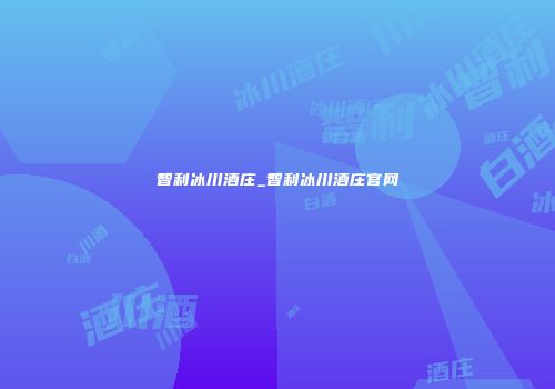 智利冰川酒庄_智利冰川酒庄官网