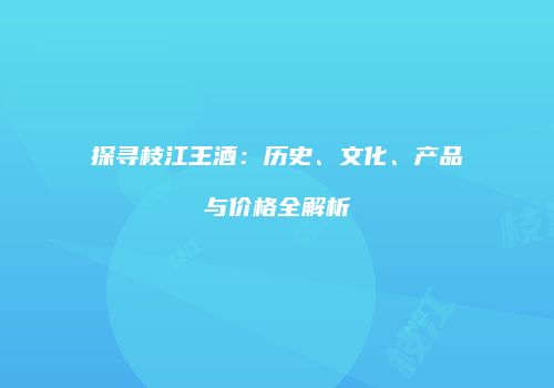 探寻枝江王酒：历史、文化、产品与价格全解析