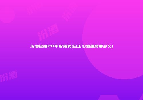 汾酒瓷藏20年价格表(白玉汾酒保质期多久)
