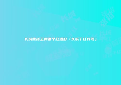 长城张裕王朝哪个红酒好「长城干红好吗」
