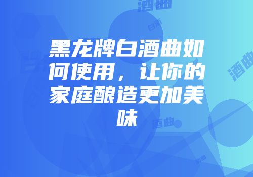 黑龙牌白酒曲如何使用，让你的家庭酿造更加美味