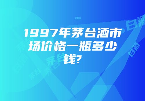 1997年茅台酒市场价格一瓶多少钱?