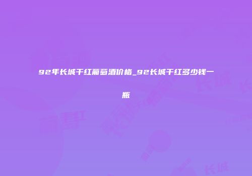 92年长城干红葡萄酒价格_92长城干红多少钱一瓶
